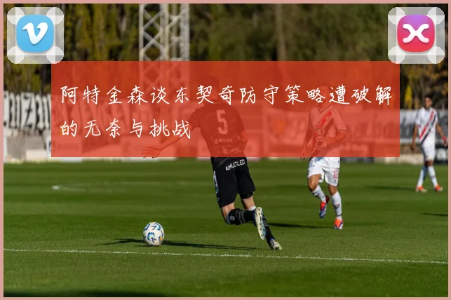 阿特金森谈东契奇防守策略遭破解的无奈与挑战