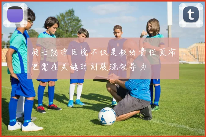 骑士防守困境不仅是教练责任莫布里需在关键时刻展现领导力