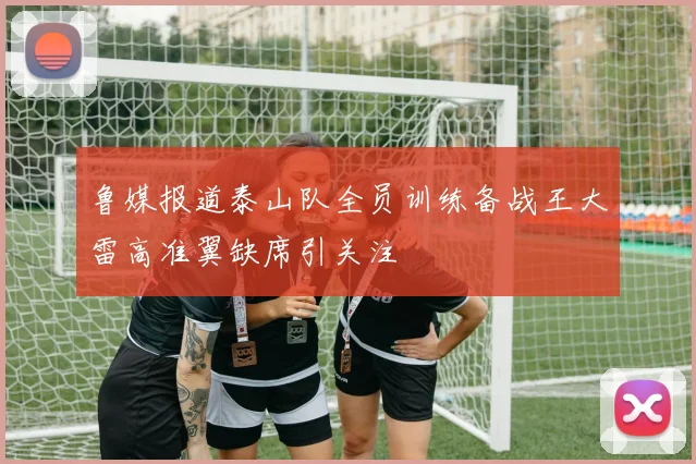鲁媒报道泰山队全员训练备战王大雷高准翼缺席引关注