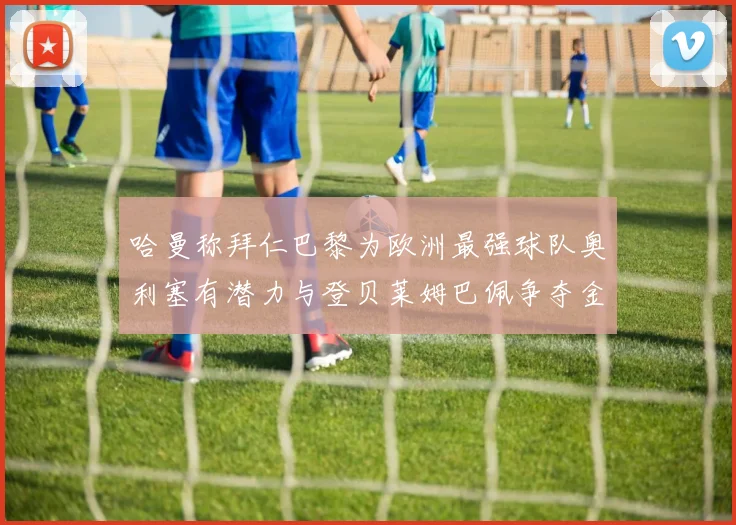 哈曼称拜仁巴黎为欧洲最强球队奥利塞有潜力与登贝莱姆巴佩争夺金球奖