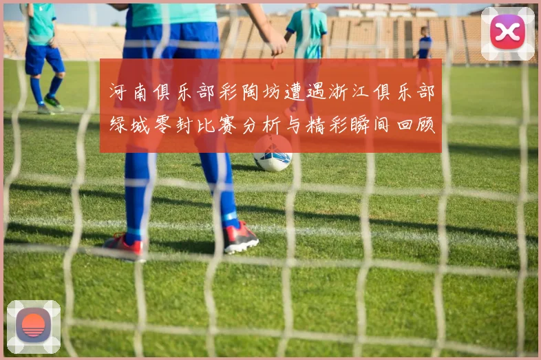 河南俱乐部彩陶坊遭遇浙江俱乐部绿城零封比赛分析与精彩瞬间回顾