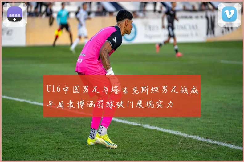 U16中国男足与塔吉克斯坦男足战成平局袁博涵罚球破门展现实力