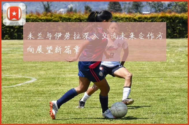 米兰与伊劳拉深入交流未来合作方向展望新篇章