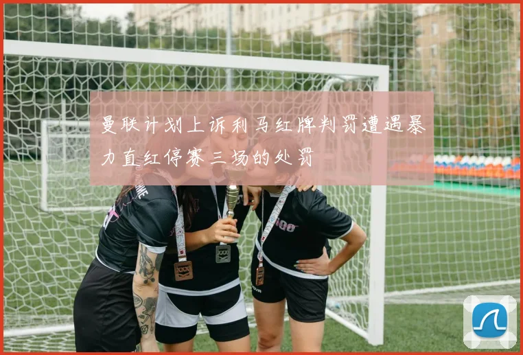 曼联计划上诉利马红牌判罚遭遇暴力直红停赛三场的处罚