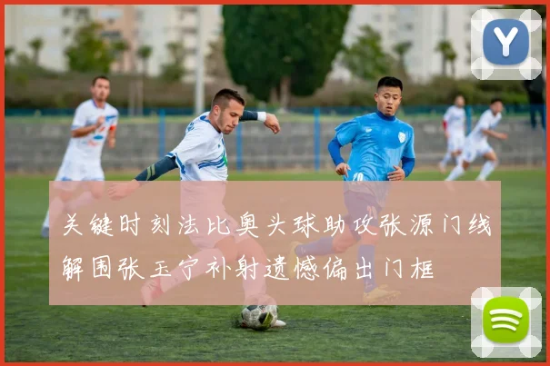 关键时刻法比奥头球助攻张源门线解围张玉宁补射遗憾偏出门框