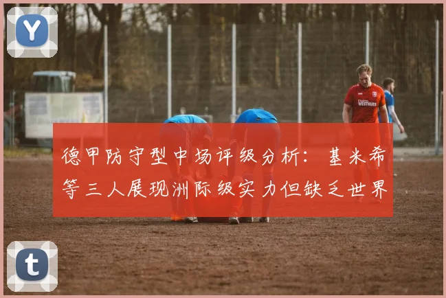 德甲防守型中场评级分析：基米希等三人展现洲际级实力但缺乏世界级球员