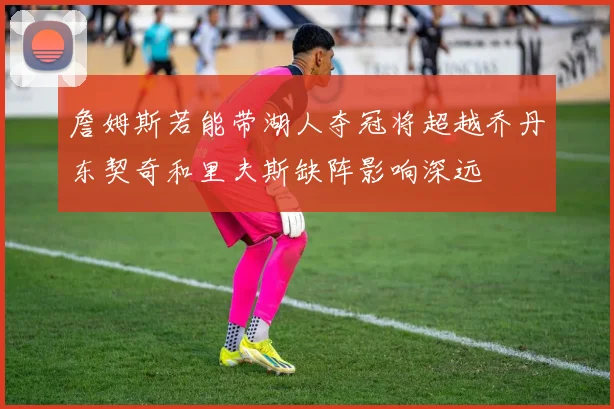 詹姆斯若能带湖人夺冠将超越乔丹东契奇和里夫斯缺阵影响深远