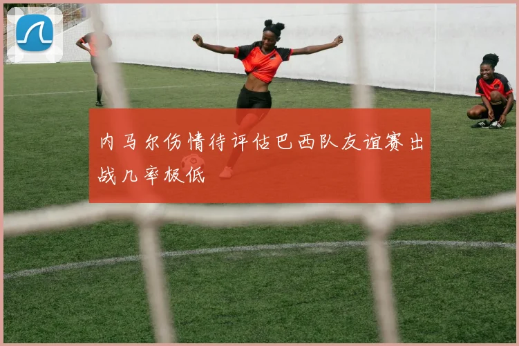 内马尔伤情待评估巴西队友谊赛出战几率极低