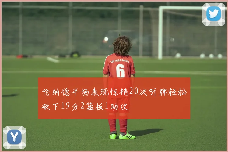 伦纳德半场表现惊艳20次听牌轻松砍下19分2篮板1助攻