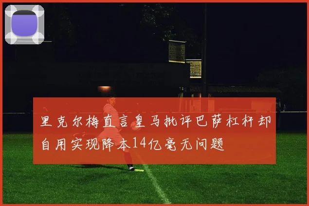 里克尔梅直言皇马批评巴萨杠杆却自用实现降本14亿毫无问题
