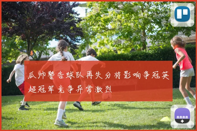瓜帅警告球队再失分将影响争冠英超冠军竞争异常激烈