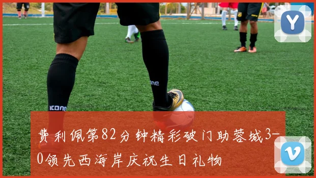 费利佩第82分钟精彩破门助蓉城3-0领先西海岸庆祝生日礼物
