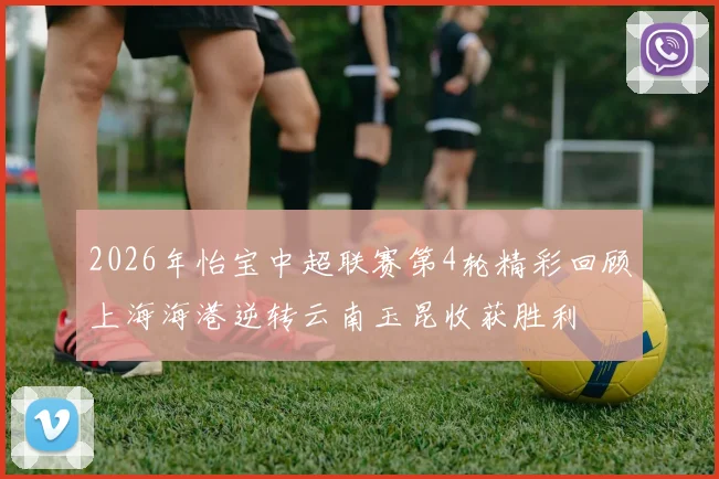 2026年怡宝中超联赛第4轮精彩回顾上海海港逆转云南玉昆收获胜利