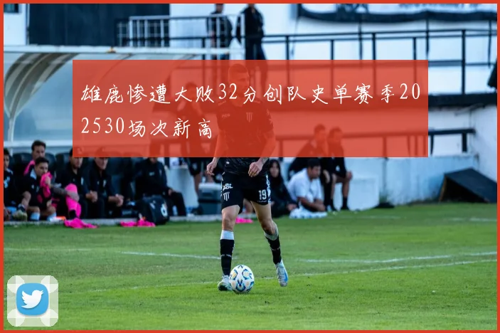 雄鹿惨遭大败32分创队史单赛季202530场次新高