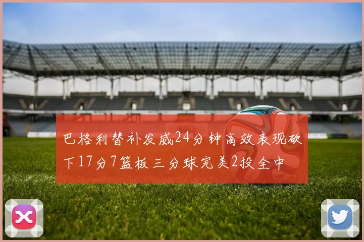 巴格利替补发威24分钟高效表现砍下17分7篮板三分球完美2投全中