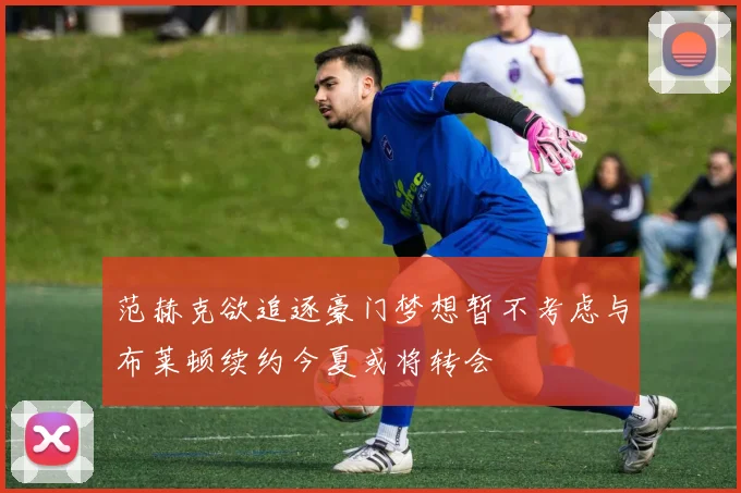 范赫克欲追逐豪门梦想暂不考虑与布莱顿续约今夏或将转会