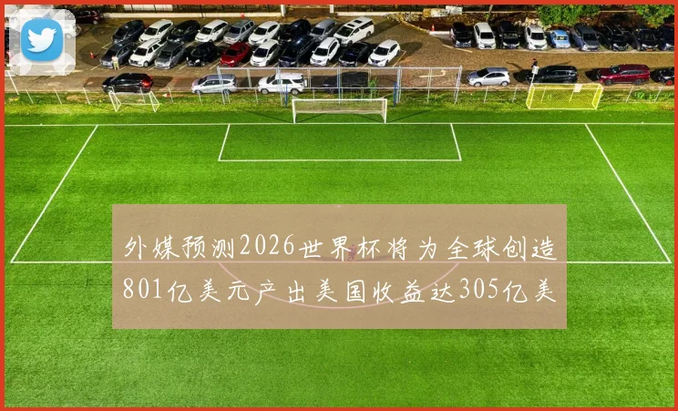 外媒预测2026世界杯将为全球创造801亿美元产出美国收益达305亿美元