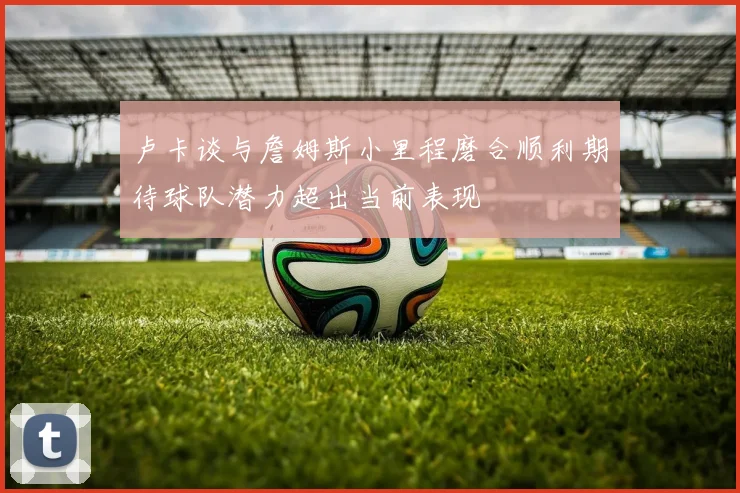 卢卡谈与詹姆斯小里程磨合顺利期待球队潜力超出当前表现