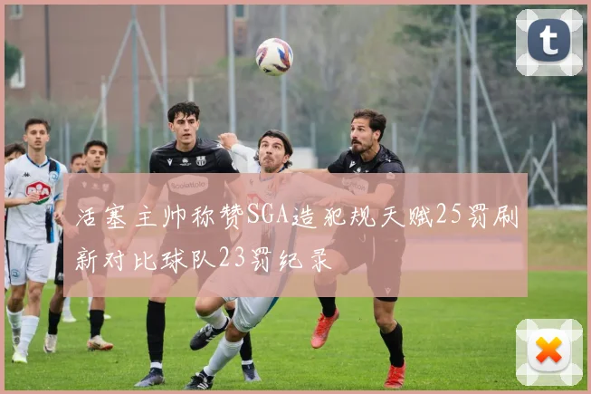 活塞主帅称赞SGA造犯规天赋25罚刷新对比球队23罚纪录