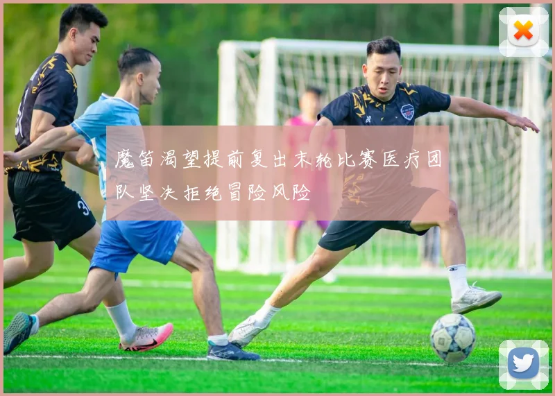 魔笛渴望提前复出末轮比赛医疗团队坚决拒绝冒险风险