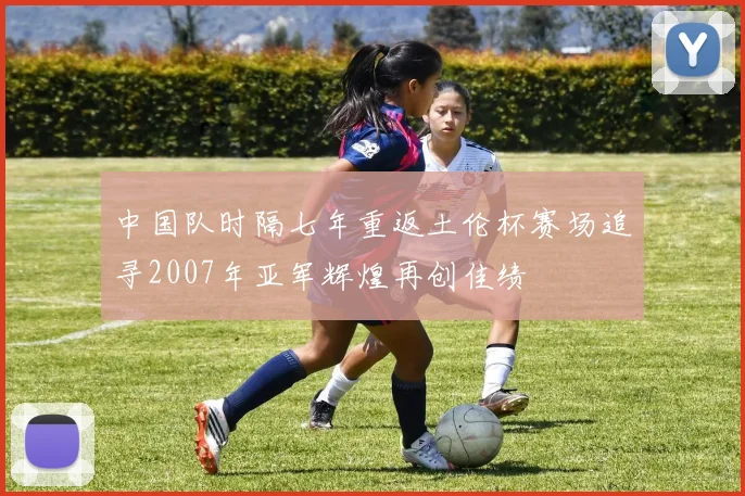 中国队时隔七年重返土伦杯赛场追寻2007年亚军辉煌再创佳绩