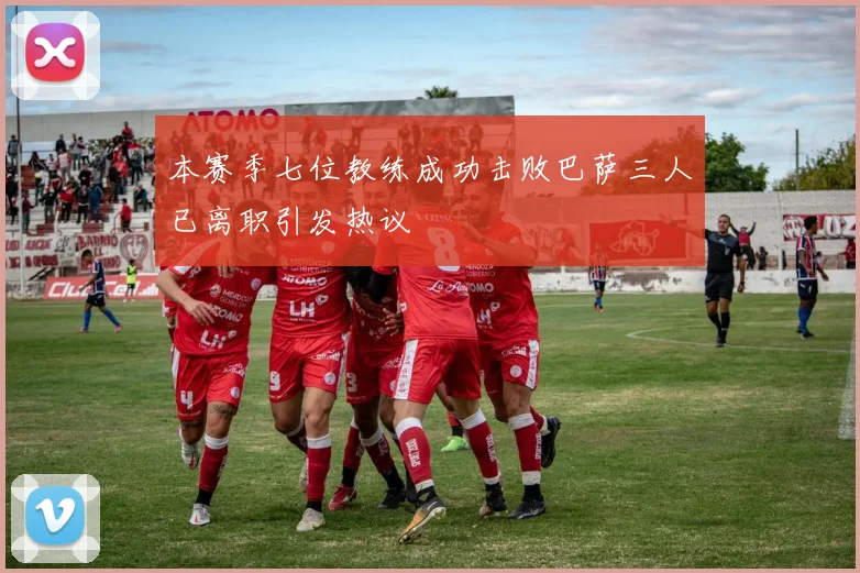 本赛季七位教练成功击败巴萨三人已离职引发热议