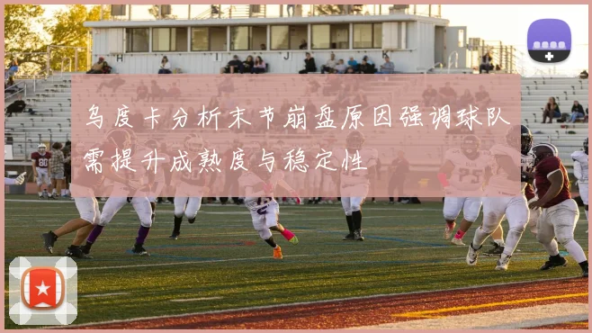 乌度卡分析末节崩盘原因强调球队需提升成熟度与稳定性