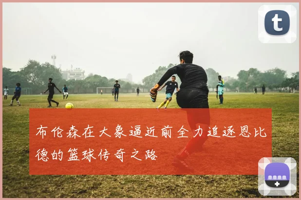 布伦森在大象逼近前全力追逐恩比德的篮球传奇之路